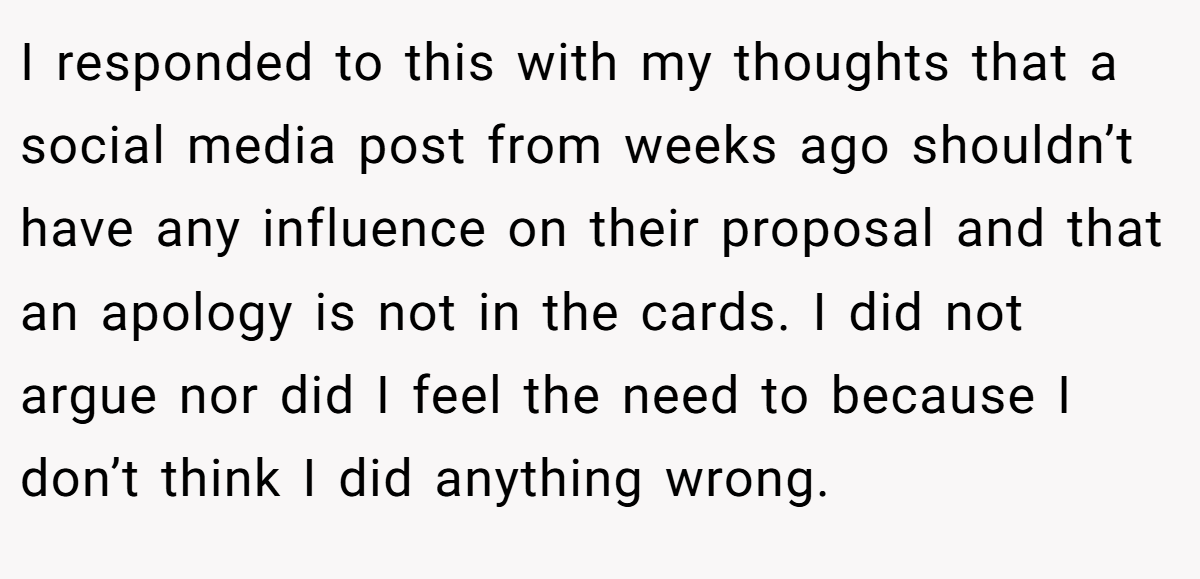 I responded to this with my thoughts that a social media post from weeks ago shouldn’t have any influence on their proposal and that an apology is not in the cards. I did not argue nor did I feel the need to because I don’t think I did anything wrong.