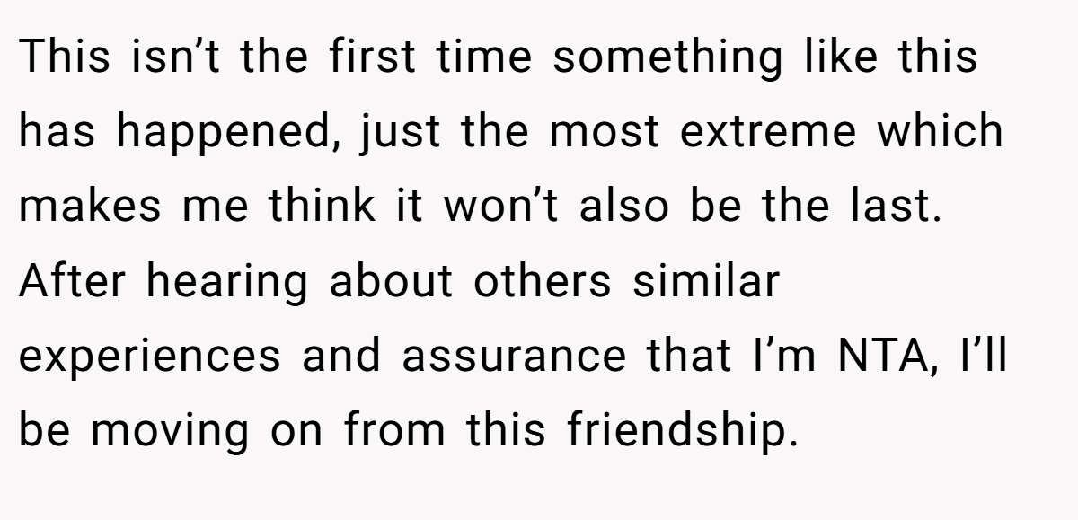 This isn’t the first time something like this has happened, just the most extreme which makes me think it won’t also be the last. After hearing about others similar experiences and assurance that I’m NTA, I’ll be moving on from this friendship.