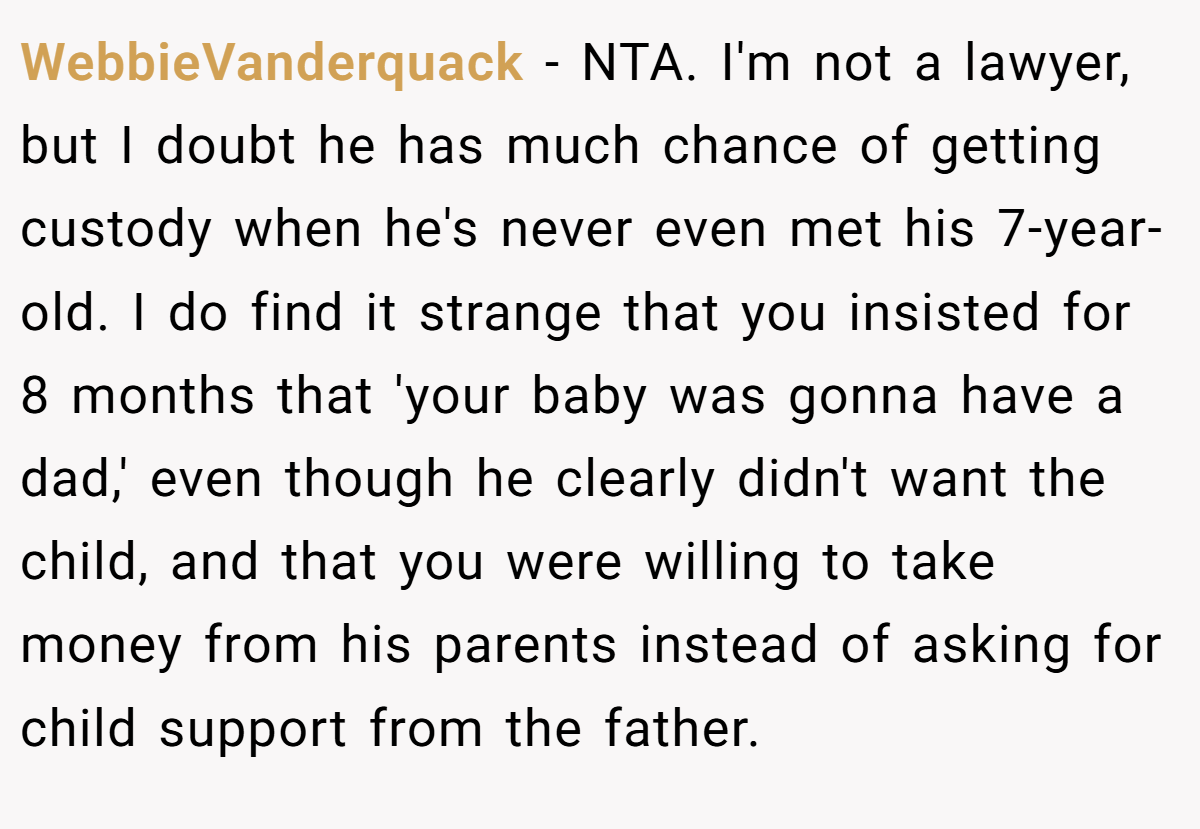 WebbieVanderquack − NTA. I'm not a lawyer, but I doubt he has much chance of getting custody when he's never even met his 7-year-old. I do find it strange that you insisted for 8 months that 'your baby was gonna have a dad,' even though he clearly didn't want the child, and that you were willing to take money from his parents instead of asking for child support from the father.