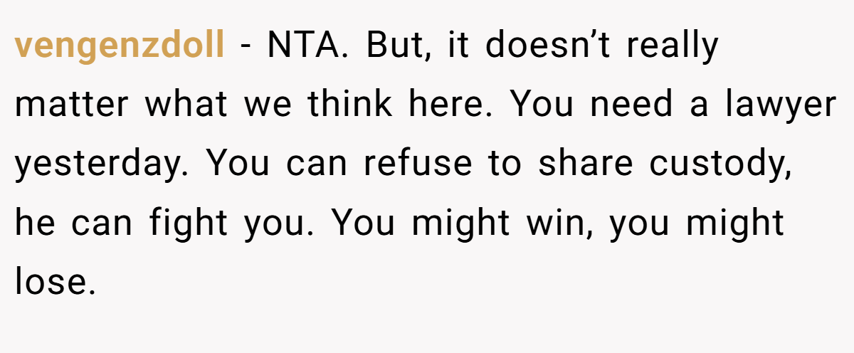 vengenzdoll − NTA. But, it doesn’t really matter what we think here. You need a lawyer yesterday. You can refuse to share custody, he can fight you. You might win, you might lose.