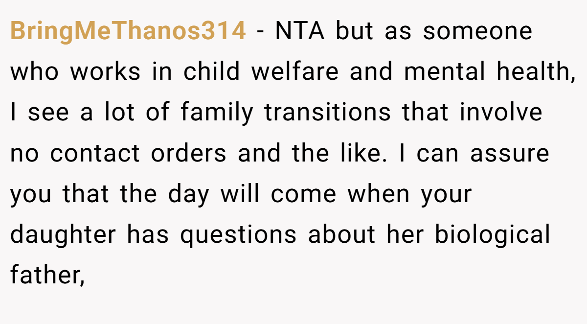 BringMeThanos314 − NTA but as someone who works in child welfare and mental health, I see a lot of family transitions that involve no contact orders and the like. I can assure you that the day will come when your daughter has questions about her biological father,