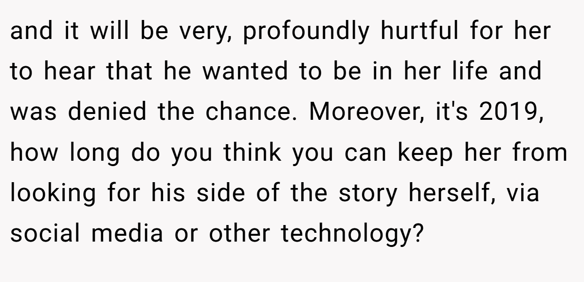 and it will be very, profoundly hurtful for her to hear that he wanted to be in her life and was denied the chance. Moreover, it's 2019, how long do you think you can keep her from looking for his side of the story herself, via social media or other technology?