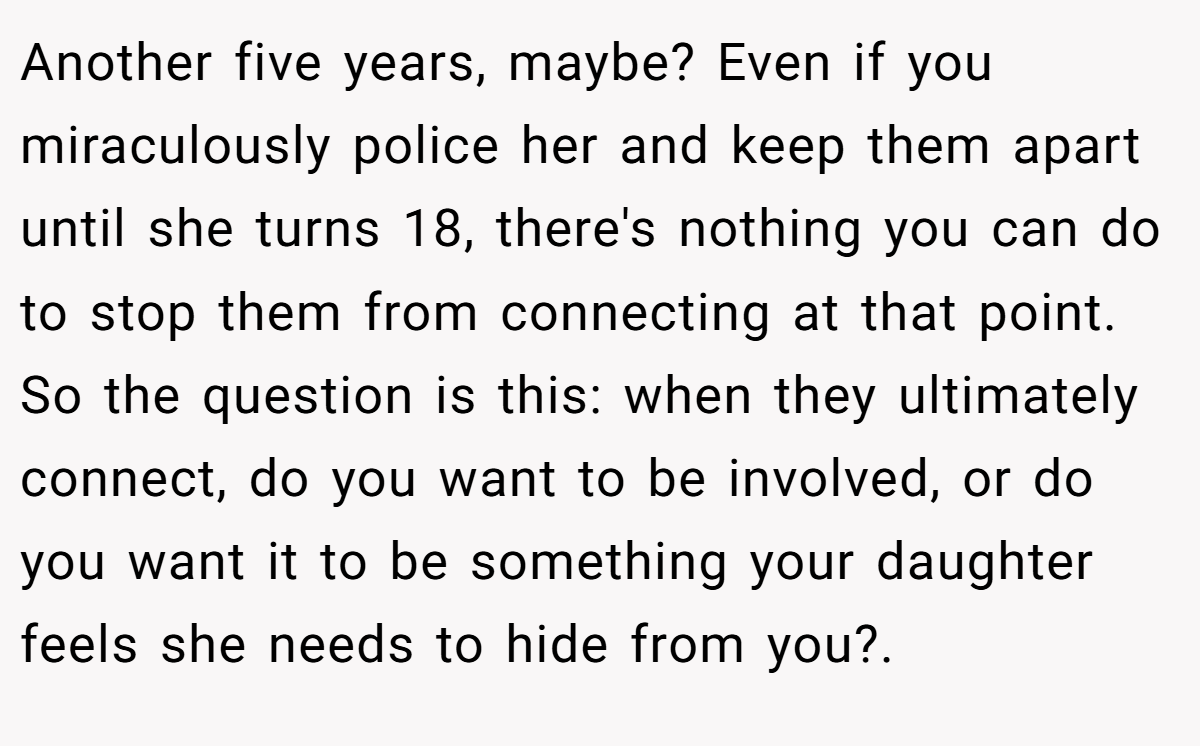 Another five years, maybe? Even if you miraculously police her and keep them apart until she turns 18, there's nothing you can do to stop them from connecting at that point. So the question is this: when they ultimately connect, do you want to be involved, or do you want it to be something your daughter feels she needs to hide from you?.