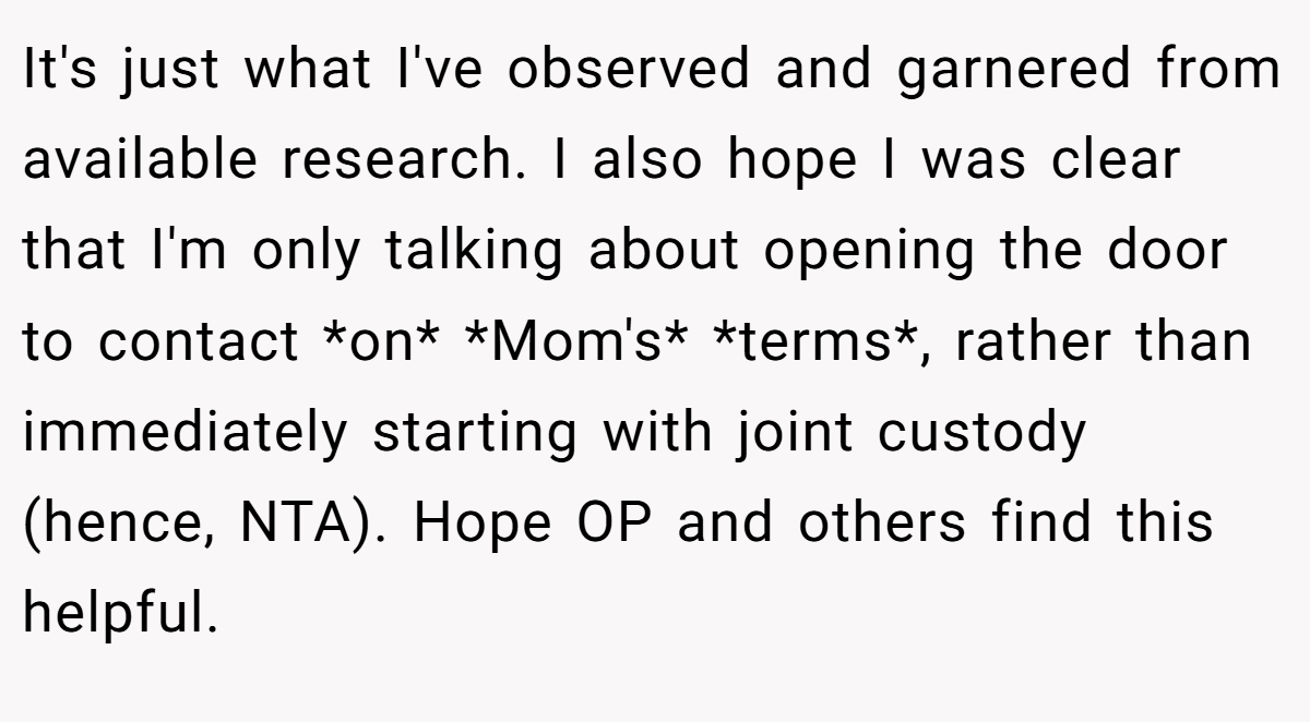 It's just what I've observed and garnered from available research. I also hope I was clear that I'm only talking about opening the door to contact *on* *Mom's* *terms*, rather than immediately starting with joint custody (hence, NTA). Hope OP and others find this helpful.