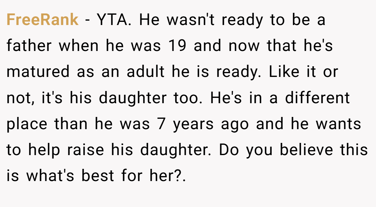 FreeRank − YTA. He wasn't ready to be a father when he was 19 and now that he's matured as an adult he is ready. Like it or not, it's his daughter too. He's in a different place than he was 7 years ago and he wants to help raise his daughter. Do you believe this is what's best for her?.