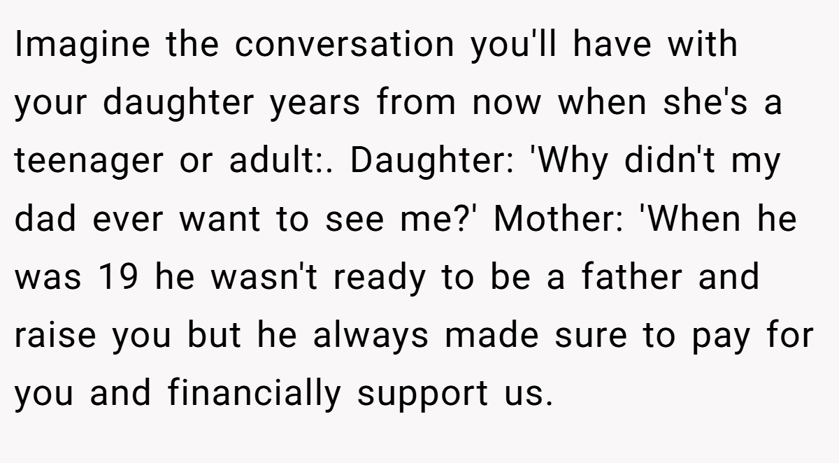 Imagine the conversation you'll have with your daughter years from now when she's a teenager or adult:. Daughter: 'Why didn't my dad ever want to see me?' Mother: 'When he was 19 he wasn't ready to be a father and raise you but he always made sure to pay for you and financially support us.