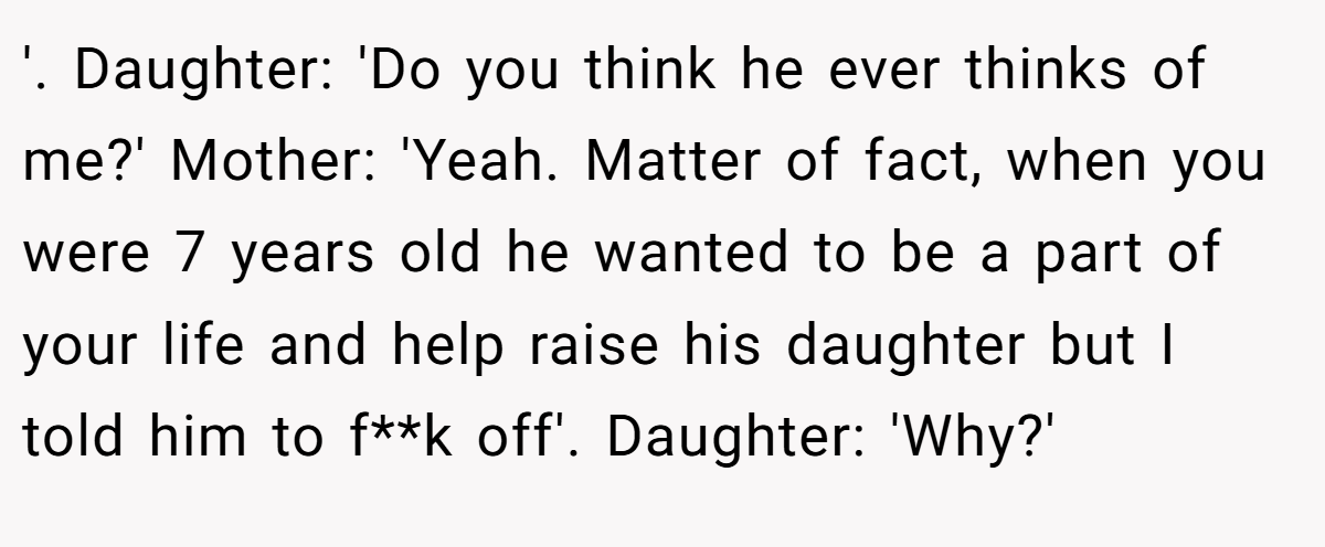 '. Daughter: 'Do you think he ever thinks of me?' Mother: 'Yeah. Matter of fact, when you were 7 years old he wanted to be a part of your life and help raise his daughter but I told him to f**k off'. Daughter: 'Why?'
