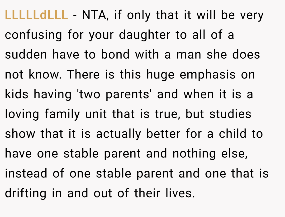 LLLLLdLLL − NTA, if only that it will be very confusing for your daughter to all of a sudden have to bond with a man she does not know. There is this huge emphasis on kids having 'two parents' and when it is a loving family unit that is true, but studies show that it is actually better for a child to have one stable parent and nothing else, instead of one stable parent and one that is drifting in and out of their lives.