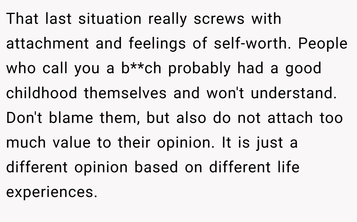 That last situation really screws with attachment and feelings of self-worth. People who call you a b**ch probably had a good childhood themselves and won't understand. Don't blame them, but also do not attach too much value to their opinion. It is just a different opinion based on different life experiences.