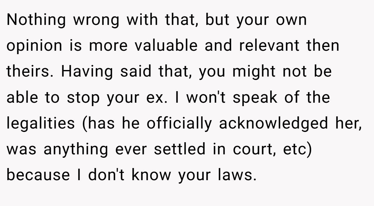Nothing wrong with that, but your own opinion is more valuable and relevant then theirs. Having said that, you might not be able to stop your ex. I won't speak of the legalities (has he officially acknowledged her, was anything ever settled in court, etc) because I don't know your laws.