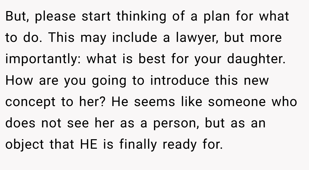 But, please start thinking of a plan for what to do. This may include a lawyer, but more importantly: what is best for your daughter. How are you going to introduce this new concept to her? He seems like someone who does not see her as a person, but as an object that HE is finally ready for.