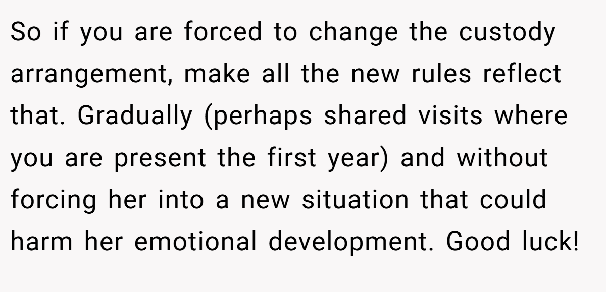 So if you are forced to change the custody arrangement, make all the new rules reflect that. Gradually (perhaps shared visits where you are present the first year) and without forcing her into a new situation that could harm her emotional development. Good luck!