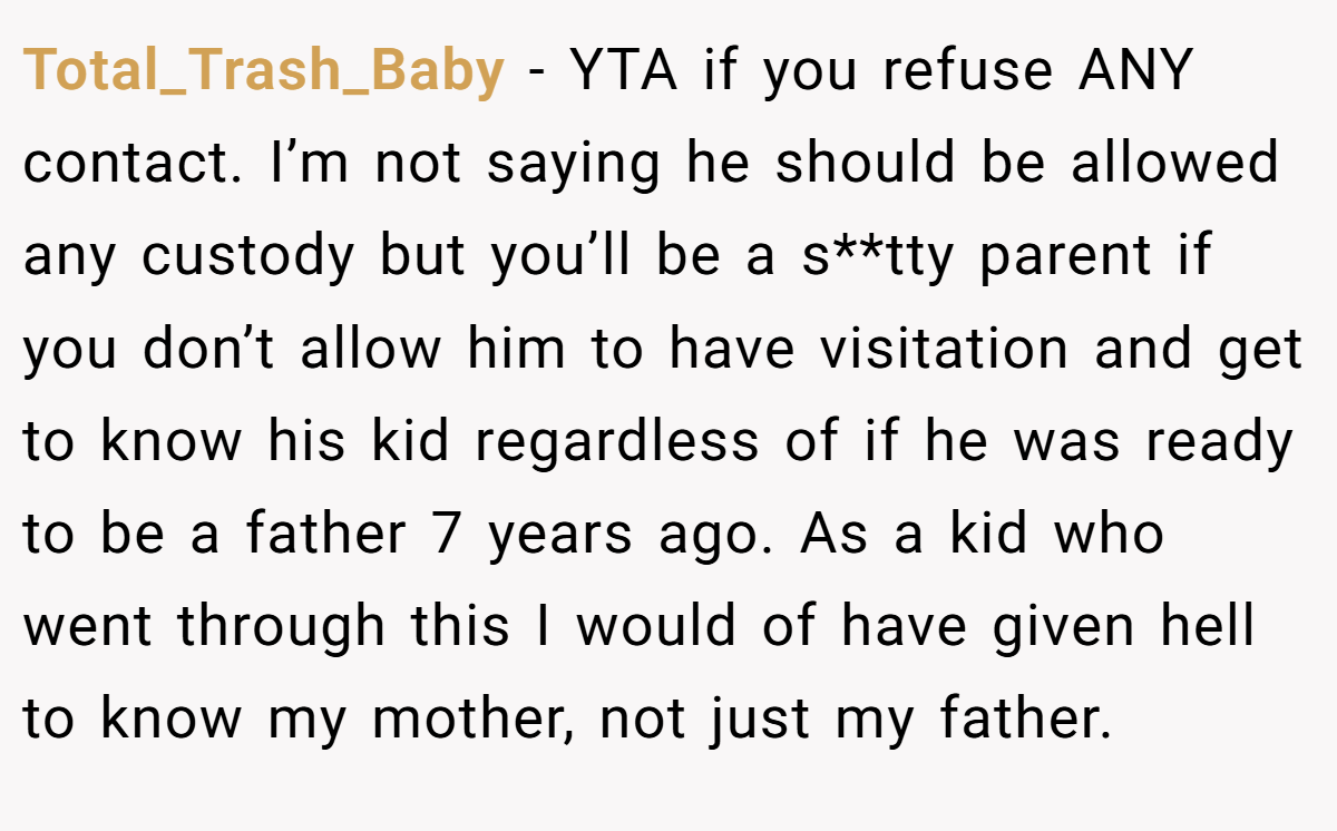 Total_Trash_Baby − YTA if you refuse ANY contact. I’m not saying he should be allowed any custody but you’ll be a s**tty parent if you don’t allow him to have visitation and get to know his kid regardless of if he was ready to be a father 7 years ago. As a kid who went through this I would of have given hell to know my mother, not just my father.
