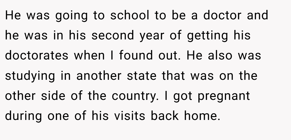 He was going to school to be a doctor and he was in his second year of getting his doctorates when I found out. He also was studying in another state that was on the other side of the country. I got pregnant during one of his visits back home.