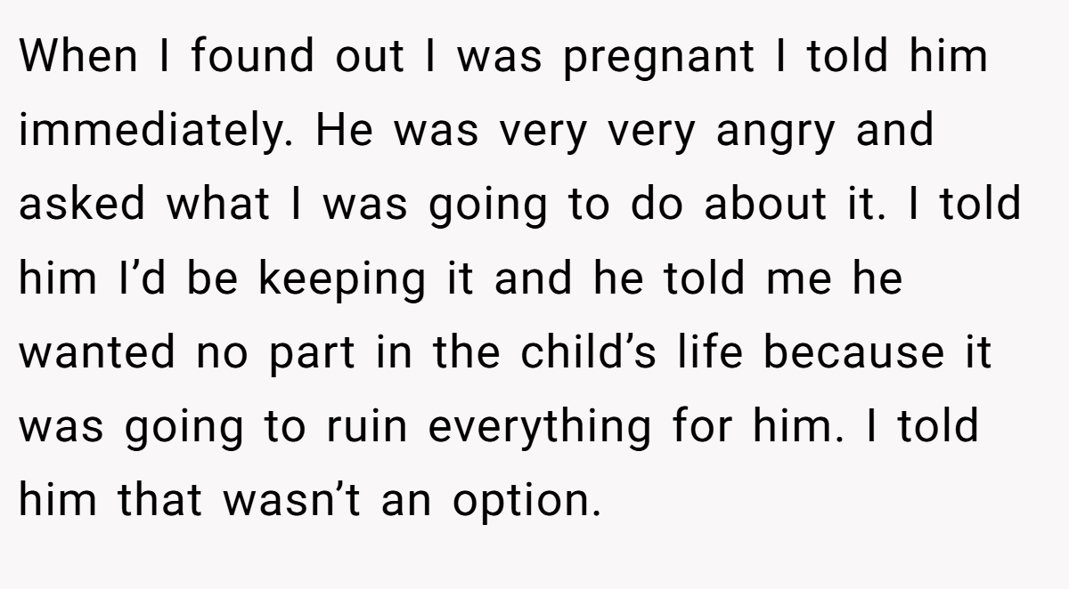 When I found out I was pregnant I told him immediately. He was very very angry and asked what I was going to do about it. I told him I’d be keeping it and he told me he wanted no part in the child’s life because it was going to ruin everything for him. I told him that wasn’t an option.