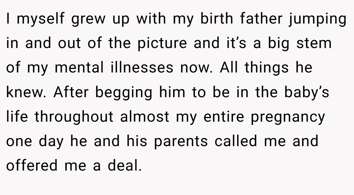 I myself grew up with my birth father jumping in and out of the picture and it’s a big stem of my mental illnesses now. All things he knew. After begging him to be in the baby’s life throughout almost my entire pregnancy one day he and his parents called me and offered me a deal.