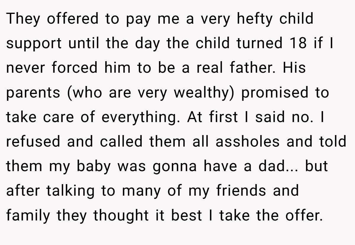 They offered to pay me a very hefty child support until the day the child turned 18 if I never forced him to be a real father. His parents (who are very wealthy) promised to take care of everything. At first I said no. I refused and called them all assholes and told them my baby was gonna have a dad... but after talking to many of my friends and family they thought it best I take the offer.