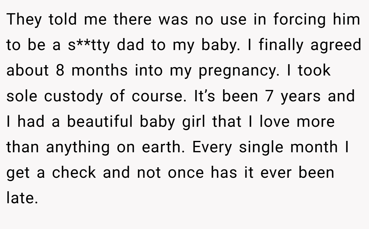 They told me there was no use in forcing him to be a s**tty dad to my baby. I finally agreed about 8 months into my pregnancy. I took sole custody of course. It’s been 7 years and I had a beautiful baby girl that I love more than anything on earth. Every single month I get a check and not once has it ever been late.