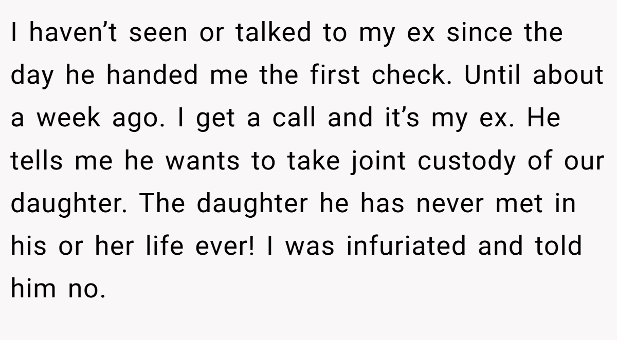 I haven’t seen or talked to my ex since the day he handed me the first check. Until about a week ago. I get a call and it’s my ex. He tells me he wants to take joint custody of our daughter. The daughter he has never met in his or her life ever! I was infuriated and told him no.