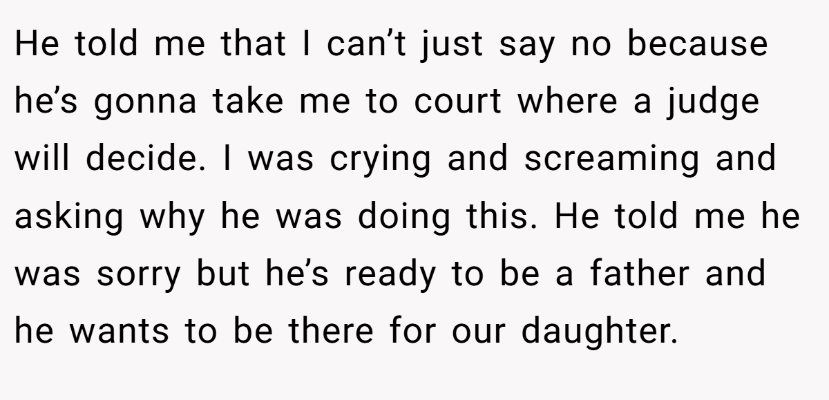 He told me that I can’t just say no because he’s gonna take me to court where a judge will decide. I was crying and screaming and asking why he was doing this. He told me he was sorry but he’s ready to be a father and he wants to be there for our daughter.