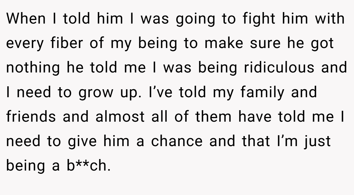 When I told him I was going to fight him with every fiber of my being to make sure he got nothing he told me I was being ridiculous and I need to grow up. I’ve told my family and friends and almost all of them have told me I need to give him a chance and that I’m just being a b**ch.