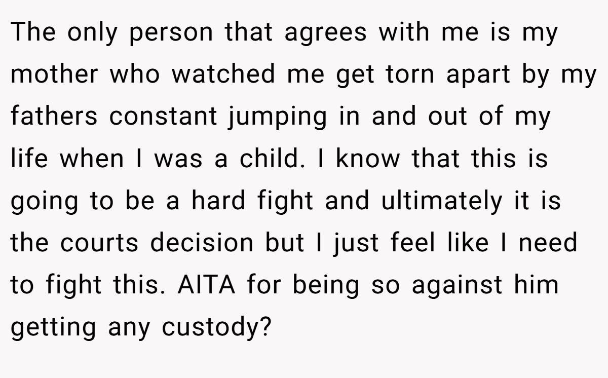 The only person that agrees with me is my mother who watched me get torn apart by my fathers constant jumping in and out of my life when I was a child. I know that this is going to be a hard fight and ultimately it is the courts decision but I just feel like I need to fight this. AITA for being so against him getting any custody?
