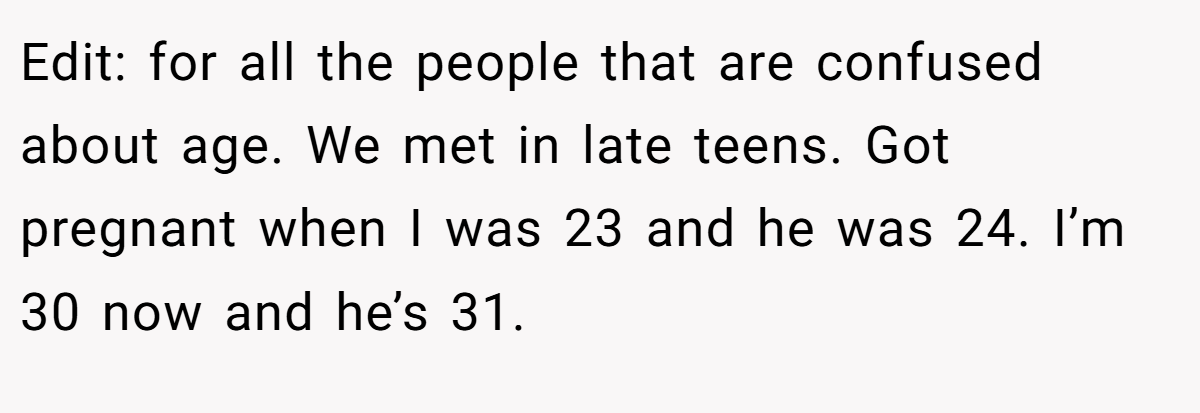 Edit: for all the people that are confused about age. We met in late teens. Got pregnant when I was 23 and he was 24. I’m 30 now and he’s 31.
