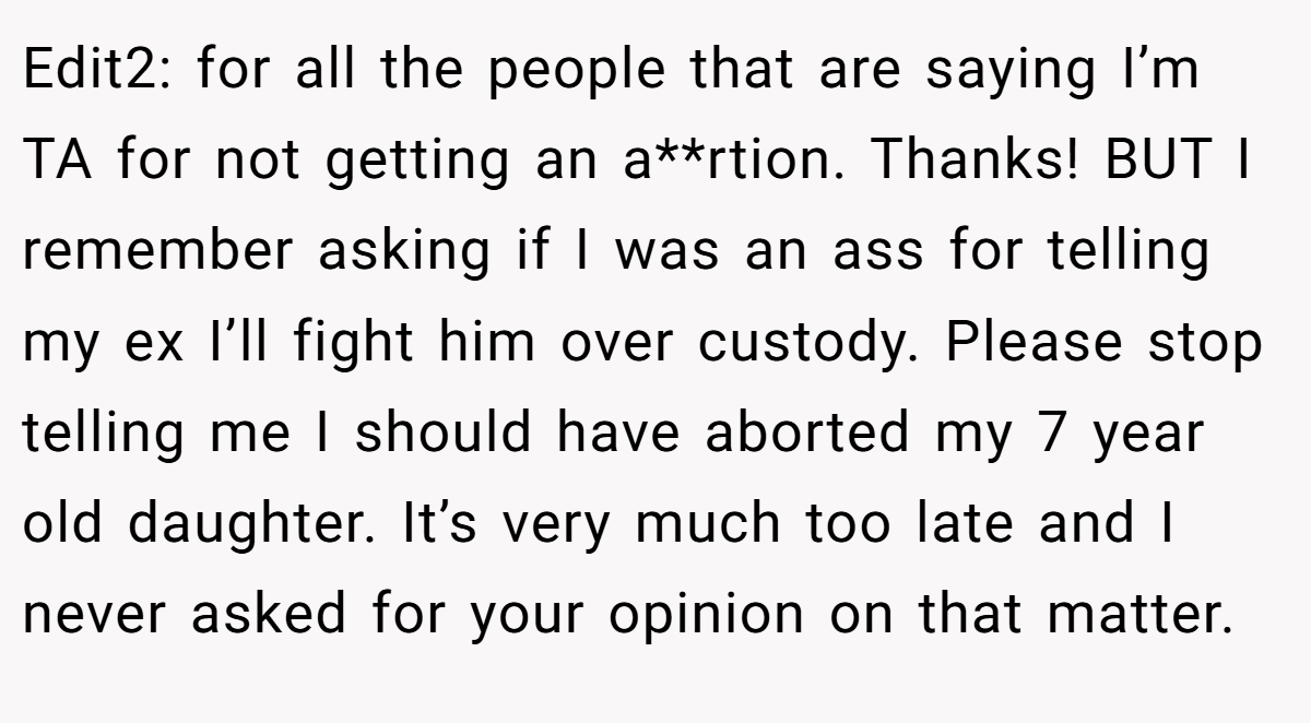 Edit2: for all the people that are saying I’m TA for not getting an a**rtion. Thanks! BUT I remember asking if I was an ass for telling my ex I’ll fight him over custody. Please stop telling me I should have aborted my 7 year old daughter. It’s very much too late and I never asked for your opinion on that matter.