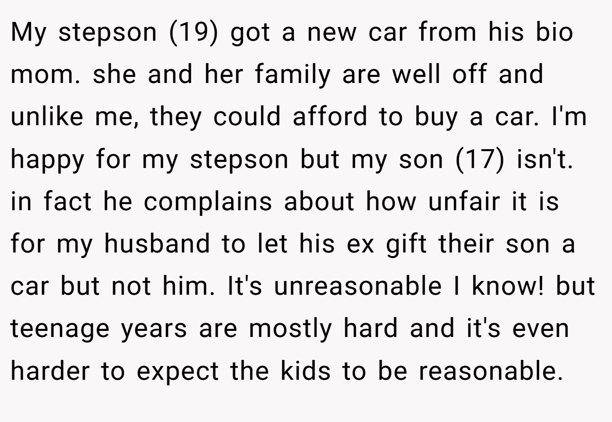 My stepson (19) got a new car from his bio mom. she and her family are well off and unlike me, they could afford to buy a car. I'm happy for my stepson but my son (17) isn't. in fact he complains about how unfair it is for my husband to let his ex gift their son a car but not him. It's unreasonable I know! but teenage years are mostly hard and it's even harder to expect the kids to be reasonable.