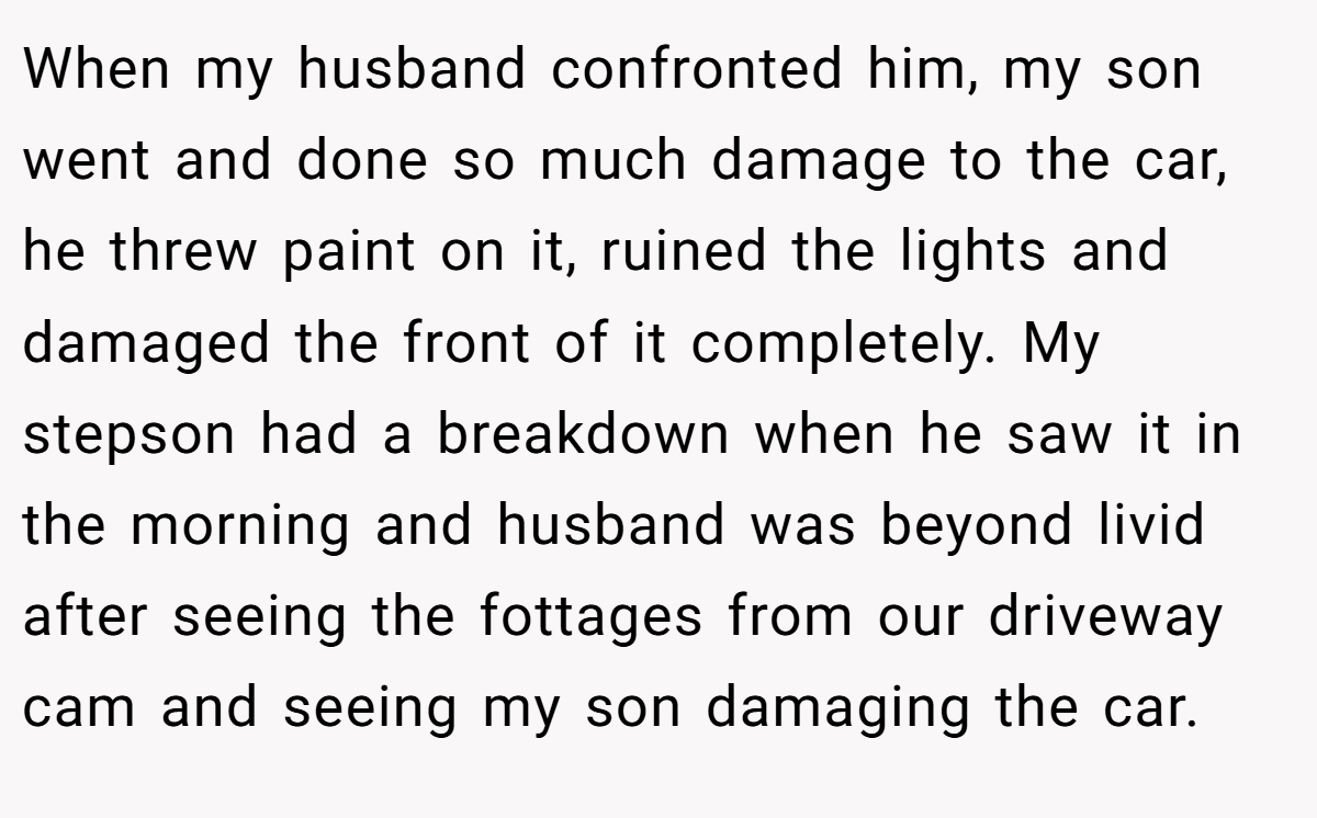 When my husband confronted him, my son went and done so much damage to the car, he threw paint on it, ruined the lights and damaged the front of it completely. My stepson had a breakdown when he saw it in the morning and husband was beyond livid after seeing the fottages from our driveway cam and seeing my son damaging the car.
