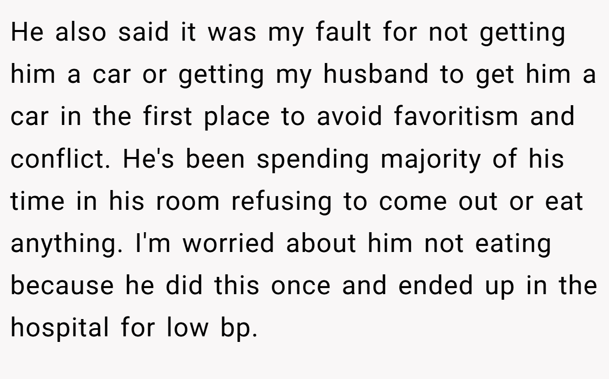 He also said it was my fault for not getting him a car or getting my husband to get him a car in the first place to avoid favoritism and conflict. He's been spending majority of his time in his room refusing to come out or eat anything. I'm worried about him not eating because he did this once and ended up in the hospital for low bp.