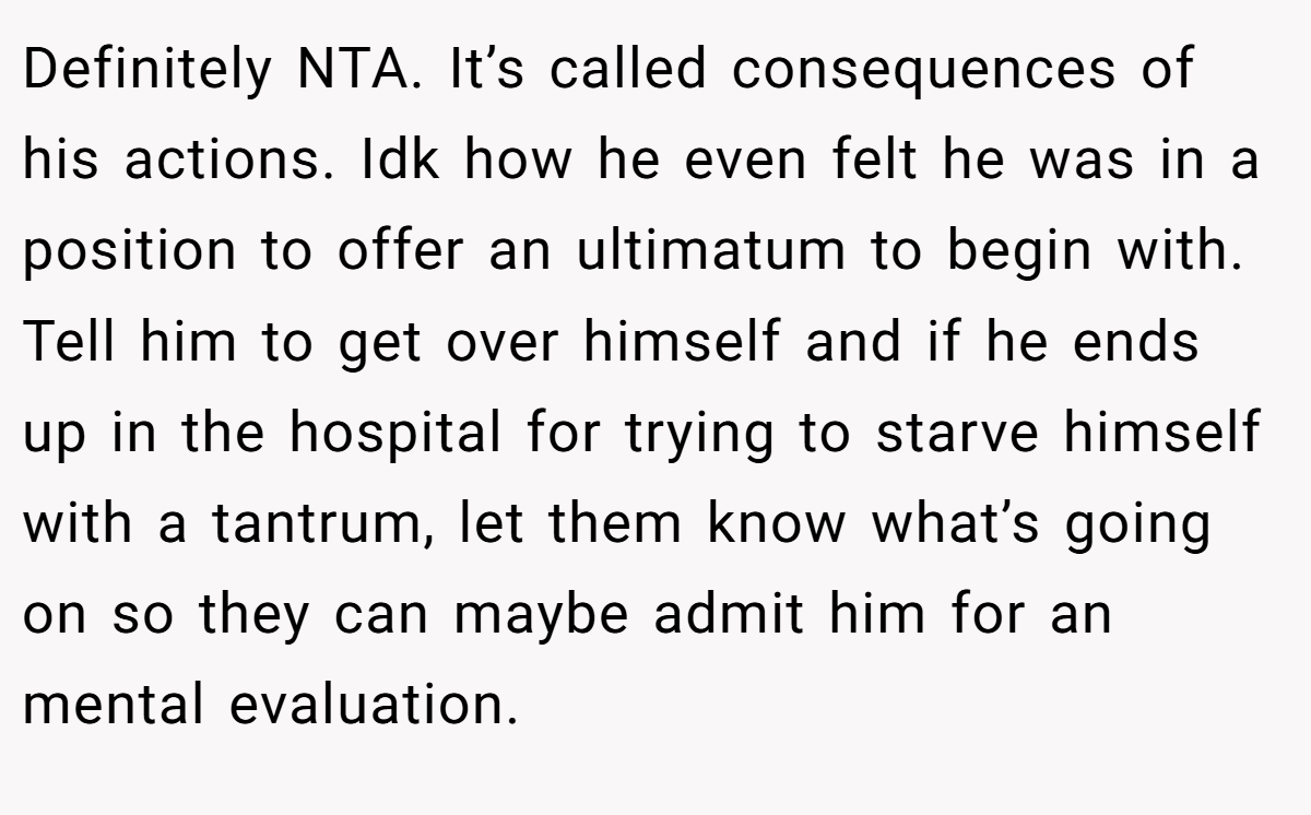 Definitely NTA. It’s called consequences of his actions. Idk how he even felt he was in a position to offer an ultimatum to begin with. Tell him to get over himself and if he ends up in the hospital for trying to starve himself with a tantrum, let them know what’s going on so they can maybe admit him for an mental evaluation.