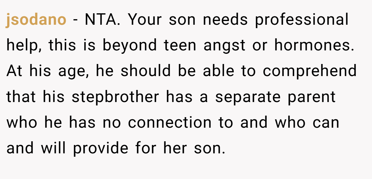 jsodano − NTA. Your son needs professional help, this is beyond teen angst or hormones. At his age, he should be able to comprehend that his stepbrother has a separate parent who he has no connection to and who can and will provide for her son.
