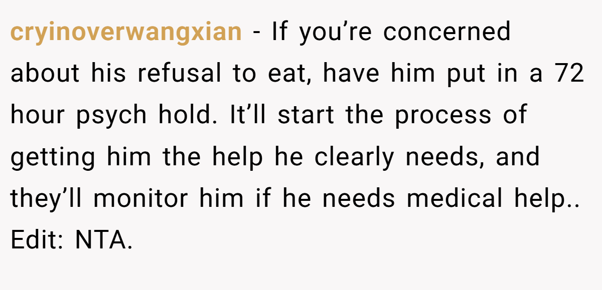 cryinoverwangxian − If you’re concerned about his refusal to eat, have him put in a 72 hour psych hold. It’ll start the process of getting him the help he clearly needs, and they’ll monitor him if he needs medical help.. Edit: NTA.