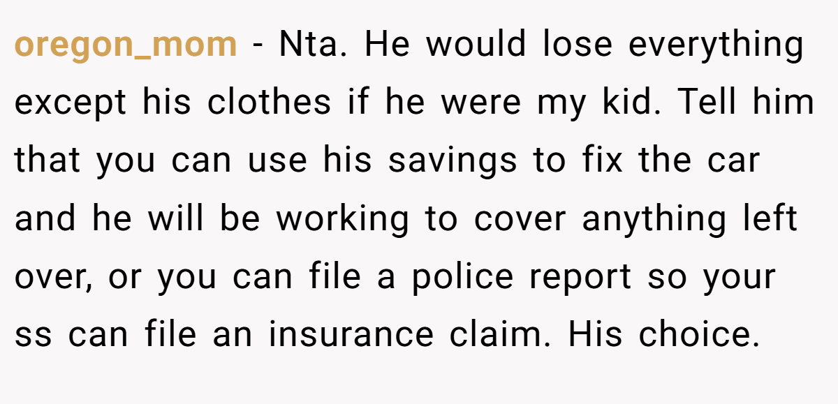 oregon_mom − Nta. He would lose everything except his clothes if he were my kid. Tell him that you can use his savings to fix the car and he will be working to cover anything left over, or you can file a police report so your ss can file an insurance claim. His choice.