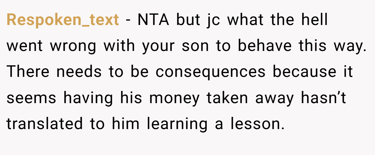 Respoken_text − NTA but jc what the hell went wrong with your son to behave this way. There needs to be consequences because it seems having his money taken away hasn’t translated to him learning a lesson.