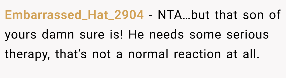 Embarrassed_Hat_2904 − NTA…but that son of yours damn sure is! He needs some serious therapy, that’s not a normal reaction at all.
