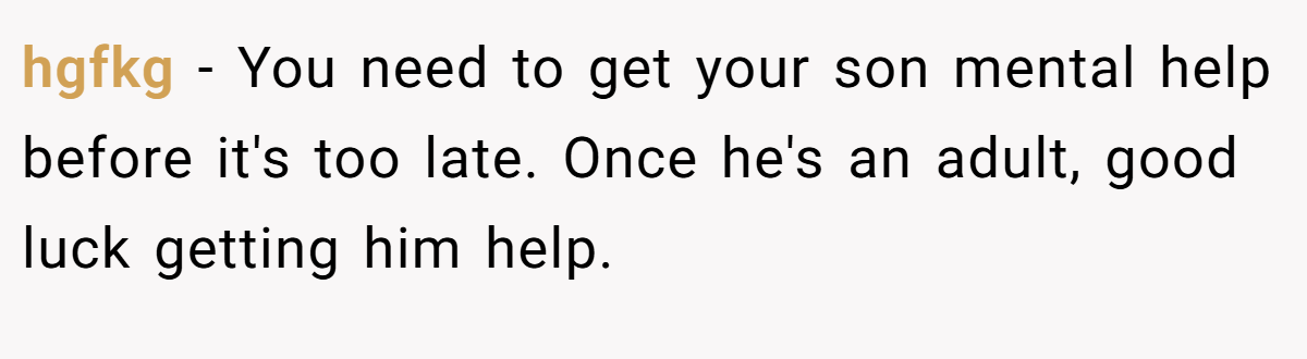 hgfkg − You need to get your son mental help before it's too late. Once he's an adult, good luck getting him help.