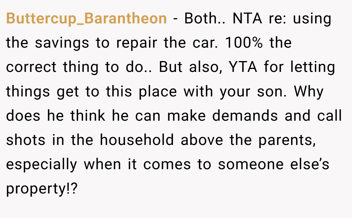 Buttercup_Barantheon − Both.. NTA re: using the savings to repair the car. 100% the correct thing to do.. But also, YTA for letting things get to this place with your son. Why does he think he can make demands and call shots in the household above the parents, especially when it comes to someone else’s property!?