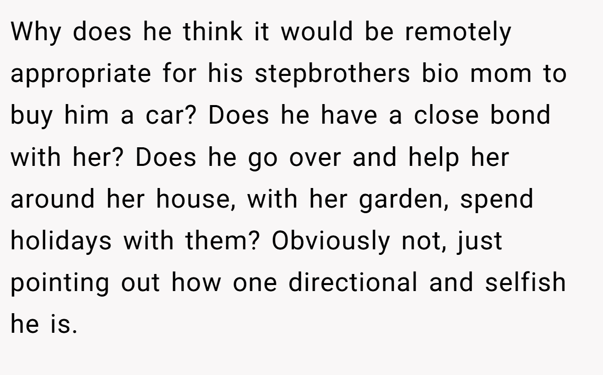 Why does he think it would be remotely appropriate for his stepbrothers bio mom to buy him a car? Does he have a close bond with her? Does he go over and help her around her house, with her garden, spend holidays with them? Obviously not, just pointing out how one directional and selfish he is.