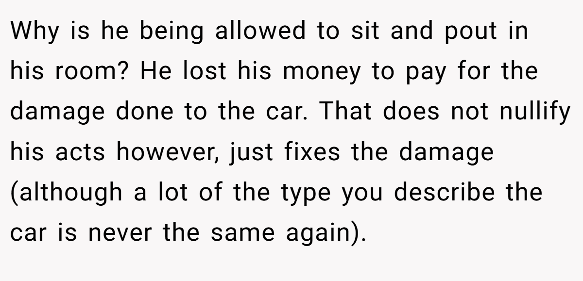 Why is he being allowed to sit and pout in his room? He lost his money to pay for the damage done to the car. That does not nullify his acts however, just fixes the damage (although a lot of the type you describe the car is never the same again).