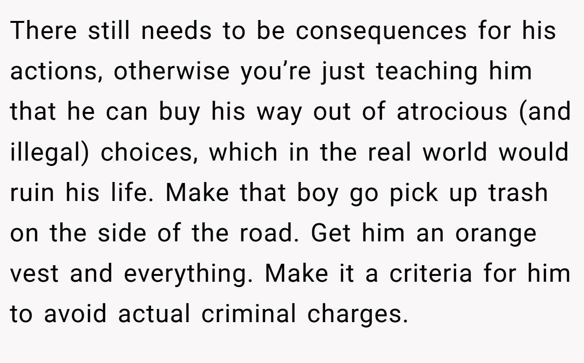 There still needs to be consequences for his actions, otherwise you’re just teaching him that he can buy his way out of atrocious (and illegal) choices, which in the real world would ruin his life. Make that boy go pick up trash on the side of the road. Get him an orange vest and everything. Make it a criteria for him to avoid actual criminal charges.