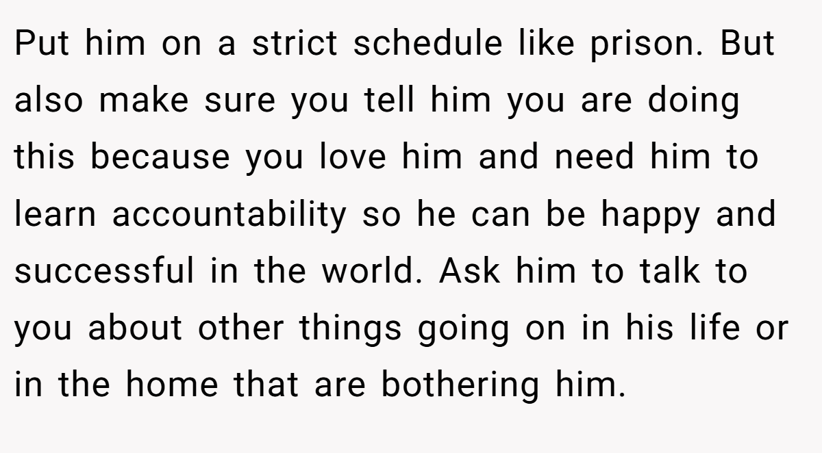 Put him on a strict schedule like prison. But also make sure you tell him you are doing this because you love him and need him to learn accountability so he can be happy and successful in the world. Ask him to talk to you about other things going on in his life or in the home that are bothering him.
