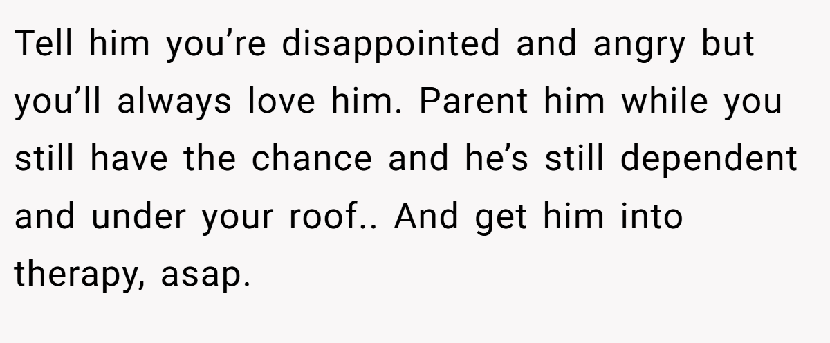 Tell him you’re disappointed and angry but you’ll always love him. Parent him while you still have the chance and he’s still dependent and under your roof.. And get him into therapy, asap.