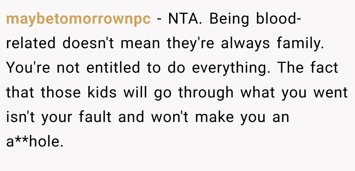 maybetomorrownpc − NTA. Being blood-related doesn't mean they're always family. You're not entitled to do everything. The fact that those kids will go through what you went isn't your fault and won't make you an a**hole.