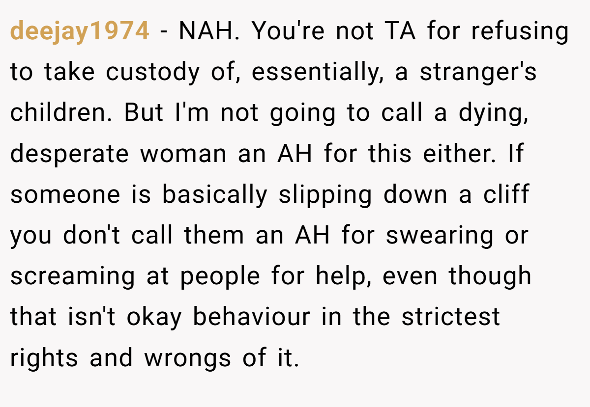deejay1974 − NAH. You're not TA for refusing to take custody of, essentially, a stranger's children. But I'm not going to call a dying, desperate woman an AH for this either. If someone is basically slipping down a cliff you don't call them an AH for swearing or screaming at people for help, even though that isn't okay behaviour in the strictest rights and wrongs of it.
