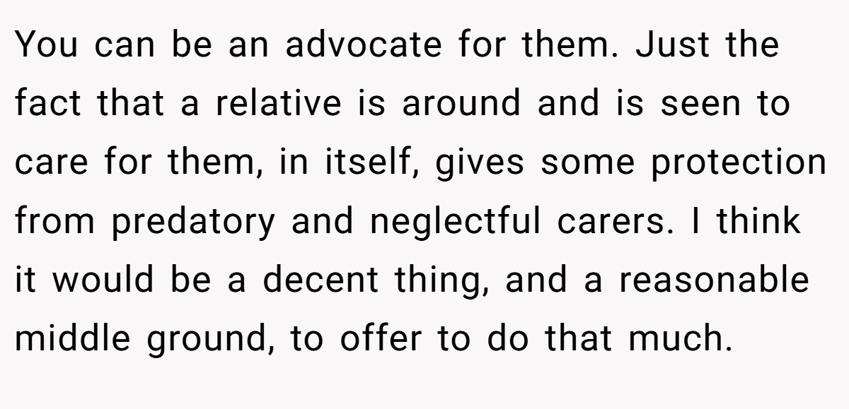 You can be an advocate for them. Just the fact that a relative is around and is seen to care for them, in itself, gives some protection from predatory and neglectful carers. I think it would be a decent thing, and a reasonable middle ground, to offer to do that much.