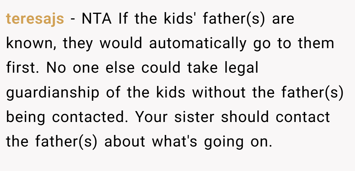 teresajs − NTA If the kids' father(s) are known, they would automatically go to them first. No one else could take legal guardianship of the kids without the father(s) being contacted. Your sister should contact the father(s) about what's going on.