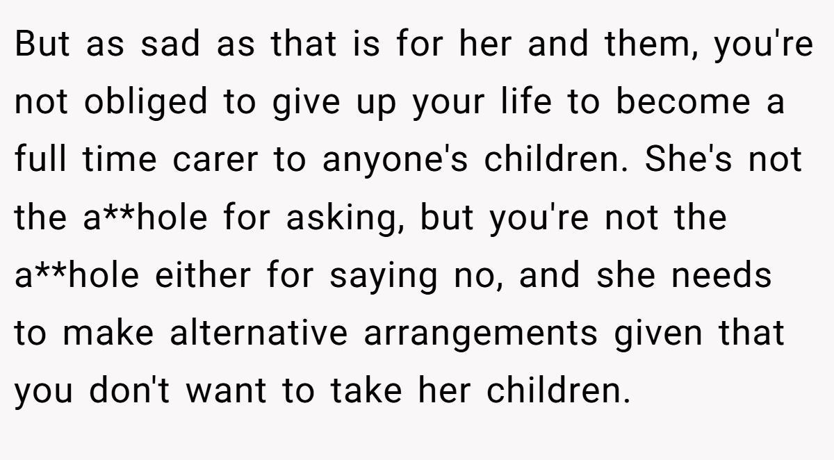 But as sad as that is for her and them, you're not obliged to give up your life to become a full time carer to anyone's children. She's not the a**hole for asking, but you're not the a**hole either for saying no, and she needs to make alternative arrangements given that you don't want to take her children.