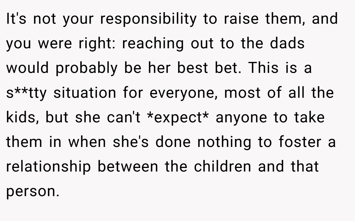 It's not your responsibility to raise them, and you were right: reaching out to the dads would probably be her best bet. This is a s**tty situation for everyone, most of all the kids, but she can't *expect* anyone to take them in when she's done nothing to foster a relationship between the children and that person.